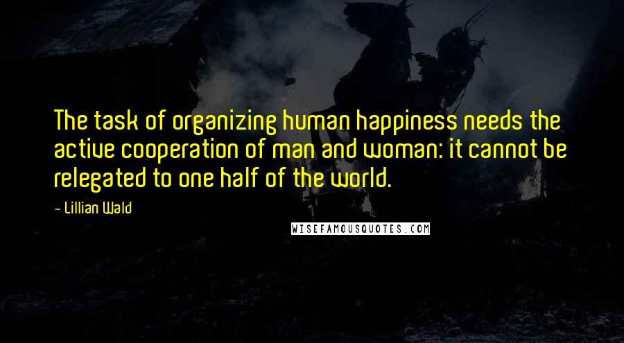 Lillian Wald quotes: The task of organizing human happiness needs the active cooperation of man and woman: it cannot be relegated to one half of the world.