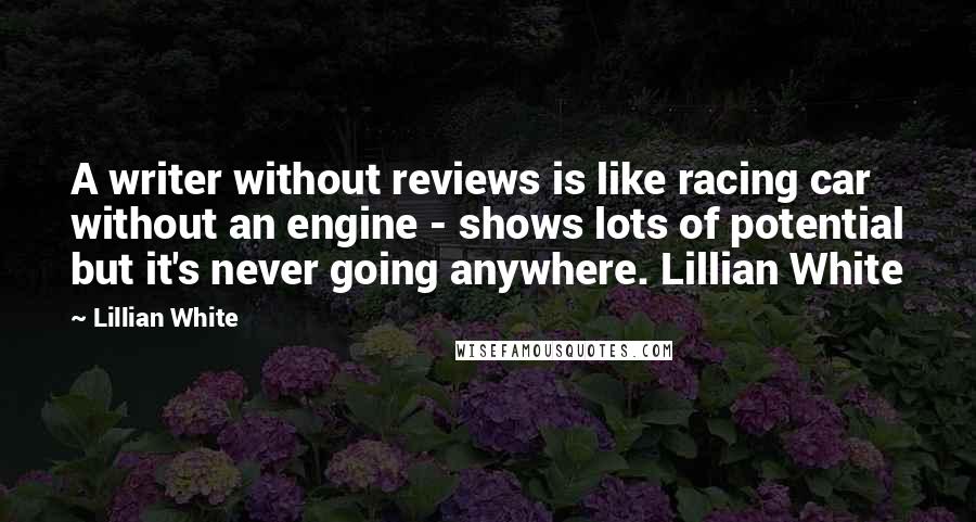 Lillian White quotes: A writer without reviews is like racing car without an engine - shows lots of potential but it's never going anywhere. Lillian White Lillian White quotes: A writer without reviews is like racing car without an engine - shows lots of potential but it's never going anywhere. Lillian White