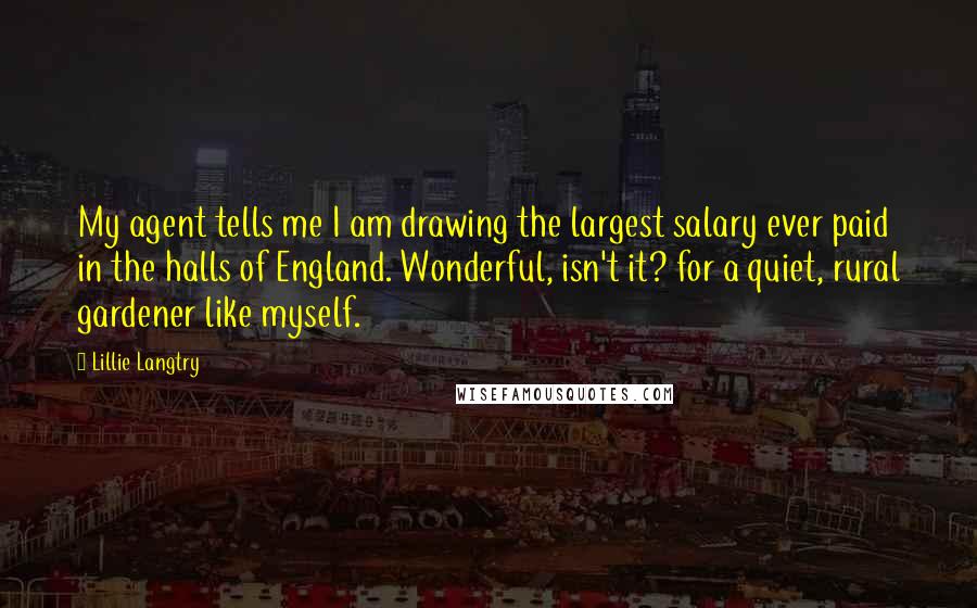 Lillie Langtry quotes: My agent tells me I am drawing the largest salary ever paid in the halls of England. Wonderful, isn't it? for a quiet, rural gardener like myself.
