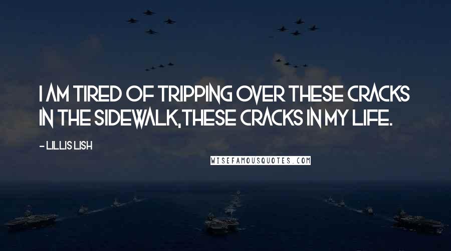 Lillis Lish quotes: I am tired of tripping over these Cracks in the Sidewalk,these cracks in my life. Lillis Lish quotes: I am tired of tripping over these Cracks in the Sidewalk,these cracks in my life.