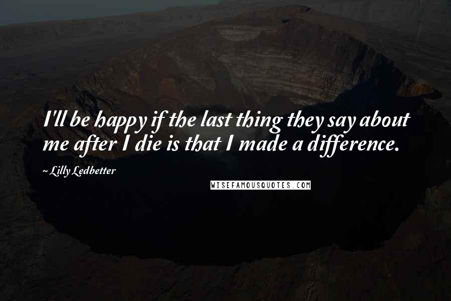 Lilly Ledbetter quotes: I'll be happy if the last thing they say about me after I die is that I made a difference.