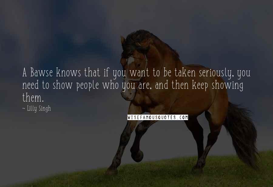 Lilly Singh quotes: A Bawse knows that if you want to be taken seriously, you need to show people who you are, and then keep showing them.