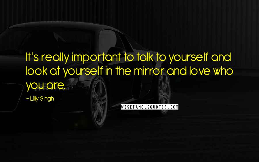 Lilly Singh quotes: It's really important to talk to yourself and look at yourself in the mirror and love who you are.