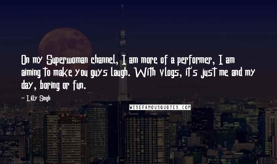 Lilly Singh quotes: On my Superwoman channel, I am more of a performer, I am aiming to make you guys laugh. With vlogs, it's just me and my day, boring or fun.