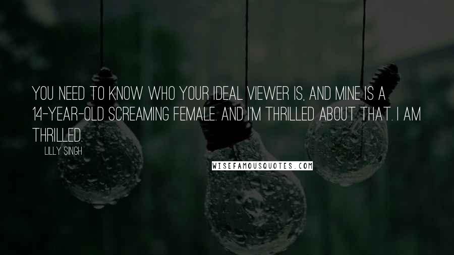 Lilly Singh quotes: You need to know who your ideal viewer is, and mine is a 14-year-old screaming female. And I'm thrilled about that. I am thrilled. Lilly Singh quotes: You need to know who your ideal viewer is, and mine is a 14-year-old screaming female. And I'm thrilled about that. I am thrilled.
