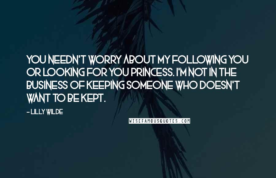 Lilly Wilde quotes: You needn't worry about my following you or looking for you Princess. I'm not in the business of keeping someone who doesn't want to be kept. Lilly Wilde quotes: You needn't worry about my following you or looking for you Princess. I'm not in the business of keeping someone who doesn't want to be kept.