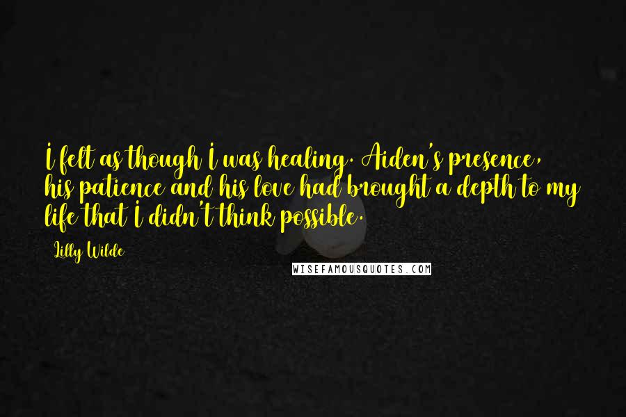 Lilly Wilde quotes: I felt as though I was healing. Aiden's presence, his patience and his love had brought a depth to my life that I didn't think possible. Lilly Wilde quotes: I felt as though I was healing. Aiden's presence, his patience and his love had brought a depth to my life that I didn't think possible.
