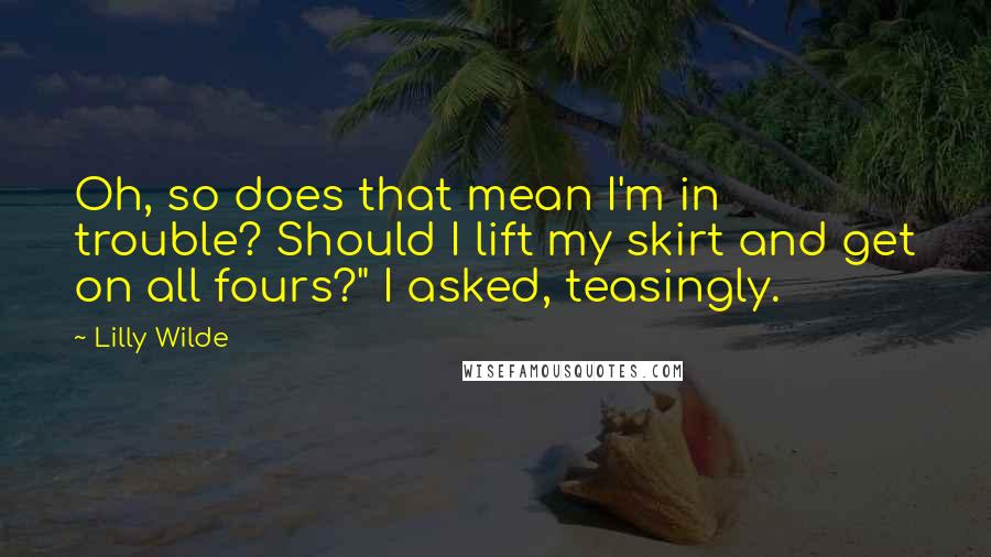 Lilly Wilde quotes: Oh, so does that mean I'm in trouble? Should I lift my skirt and get on all fours?" I asked, teasingly. Lilly Wilde quotes: Oh, so does that mean I'm in trouble? Should I lift my skirt and get on all fours?" I asked, teasingly.