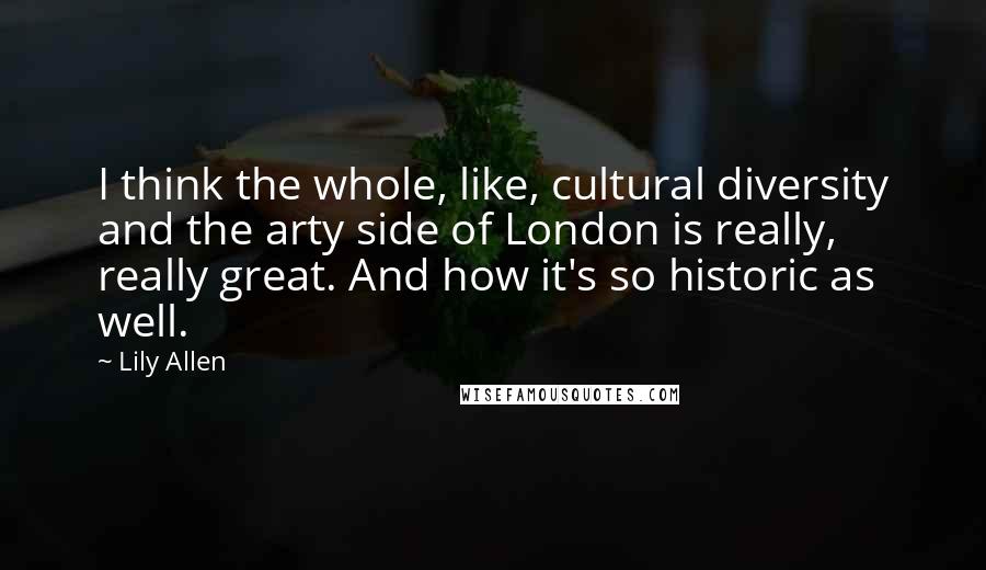 Lily Allen quotes: I think the whole, like, cultural diversity and the arty side of London is really, really great. And how it's so historic as well.