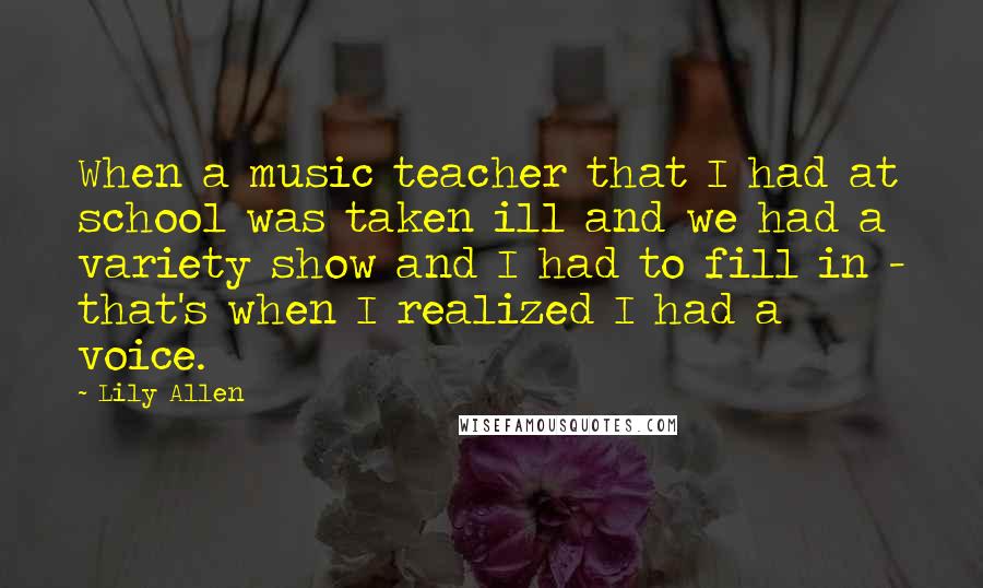 Lily Allen quotes: When a music teacher that I had at school was taken ill and we had a variety show and I had to fill in - that's when I realized I