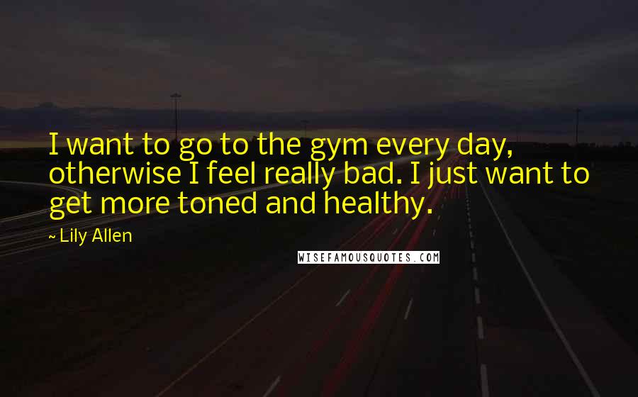 Lily Allen quotes: I want to go to the gym every day, otherwise I feel really bad. I just want to get more toned and healthy.