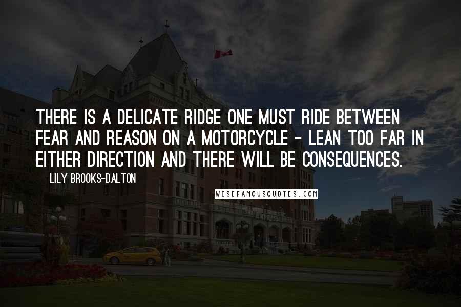 Lily Brooks-Dalton quotes: There is a delicate ridge one must ride between fear and reason on a motorcycle - lean too far in either direction and there will be consequences. Lily Brooks-Dalton quotes: There is a delicate ridge one must ride between fear and reason on a motorcycle - lean too far in either direction and there will be consequences.