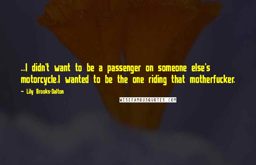 Lily Brooks-Dalton quotes: ...I didn't want to be a passenger on someone else's motorcycle.I wanted to be the one riding that motherfucker. Lily Brooks-Dalton quotes: ...I didn't want to be a passenger on someone else's motorcycle.I wanted to be the one riding that motherfucker.
