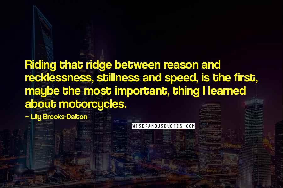 Lily Brooks-Dalton quotes: Riding that ridge between reason and recklessness, stillness and speed, is the first, maybe the most important, thing I learned about motorcycles. Lily Brooks-Dalton quotes: Riding that ridge between reason and recklessness, stillness and speed, is the first, maybe the most important, thing I learned about motorcycles.