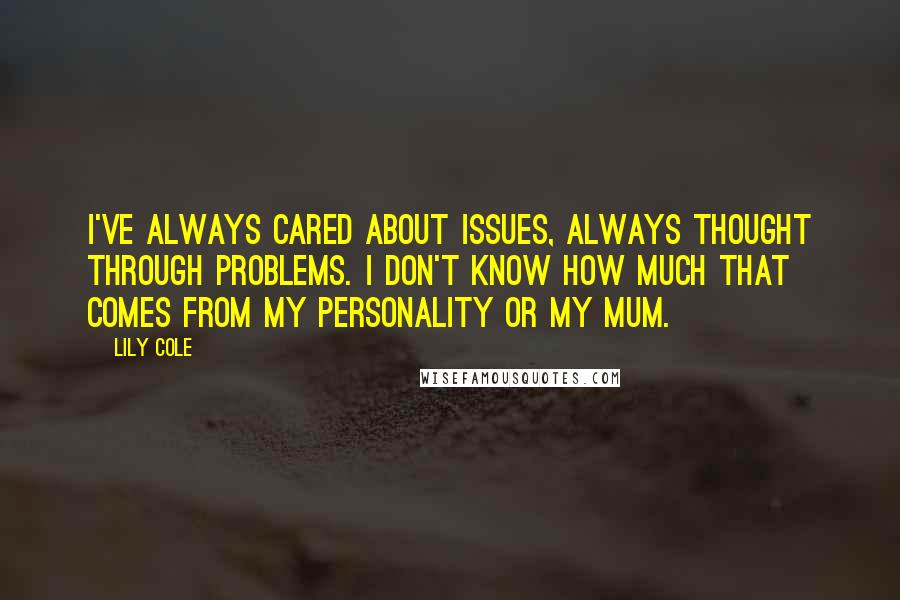 Lily Cole quotes: I've always cared about issues, always thought through problems. I don't know how much that comes from my personality or my mum. Lily Cole quotes: I've always cared about issues, always thought through problems. I don't know how much that comes from my personality or my mum.
