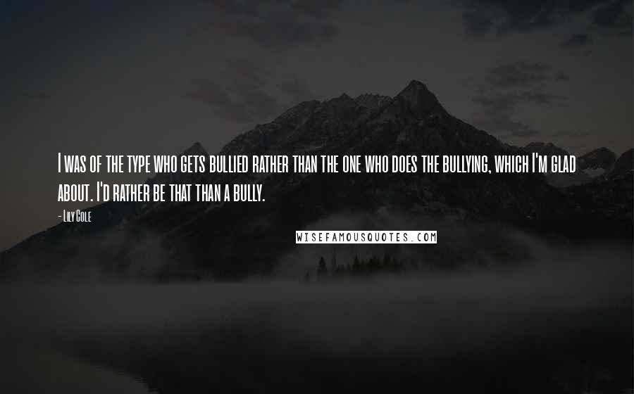 Lily Cole quotes: I was of the type who gets bullied rather than the one who does the bullying, which I'm glad about. I'd rather be that than a bully. Lily Cole quotes: I was of the type who gets bullied rather than the one who does the bullying, which I'm glad about. I'd rather be that than a bully.