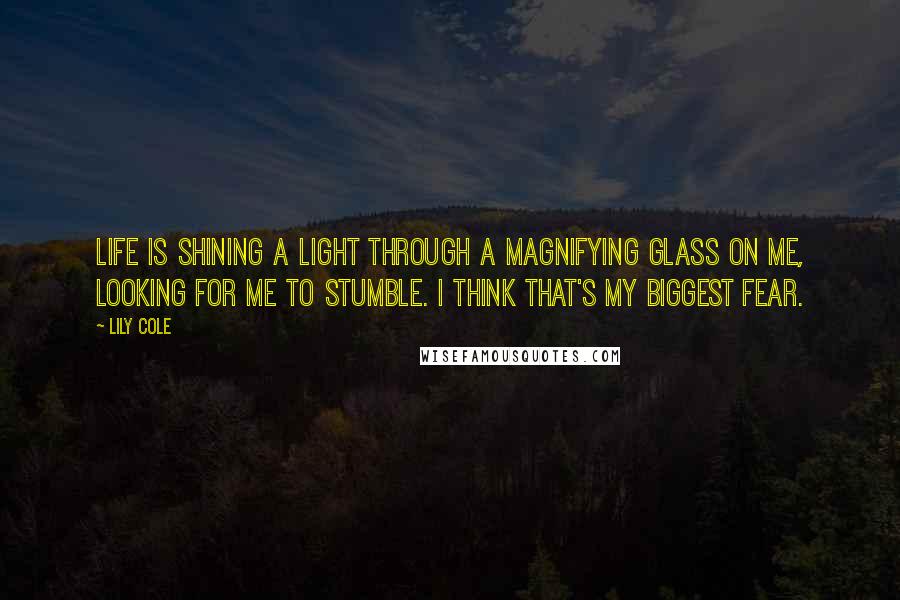 Lily Cole quotes: Life is shining a light through a magnifying glass on me, looking for me to stumble. I think that's my biggest fear. Lily Cole quotes: Life is shining a light through a magnifying glass on me, looking for me to stumble. I think that's my biggest fear.