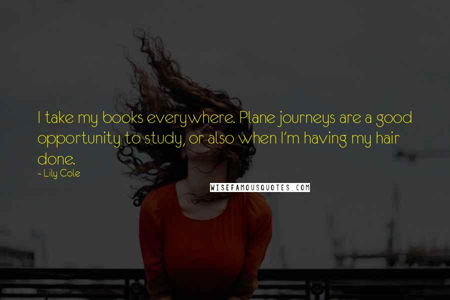 Lily Cole quotes: I take my books everywhere. Plane journeys are a good opportunity to study, or also when I'm having my hair done. Lily Cole quotes: I take my books everywhere. Plane journeys are a good opportunity to study, or also when I'm having my hair done.