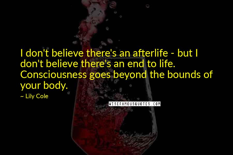 Lily Cole quotes: I don't believe there's an afterlife - but I don't believe there's an end to life. Consciousness goes beyond the bounds of your body. Lily Cole quotes: I don't believe there's an afterlife - but I don't believe there's an end to life. Consciousness goes beyond the bounds of your body.