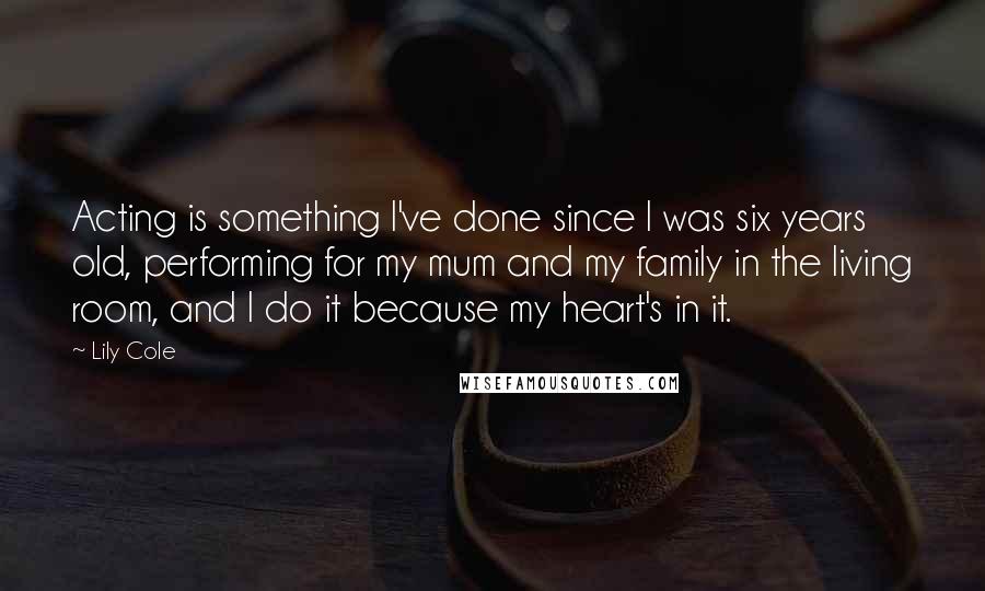 Lily Cole quotes: Acting is something I've done since I was six years old, performing for my mum and my family in the living room, and I do it because my heart's in Lily Cole quotes: Acting is something I've done since I was six years old, performing for my mum and my family in the living room, and I do it because my heart's in