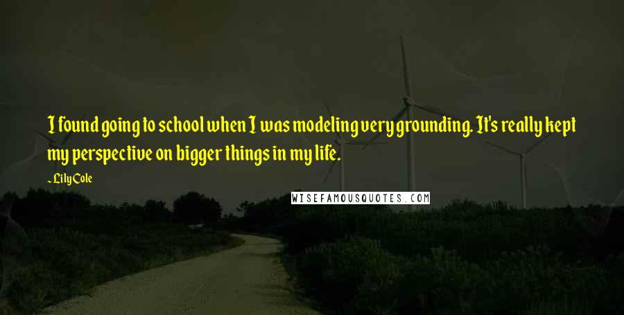 Lily Cole quotes: I found going to school when I was modeling very grounding. It's really kept my perspective on bigger things in my life. Lily Cole quotes: I found going to school when I was modeling very grounding. It's really kept my perspective on bigger things in my life.