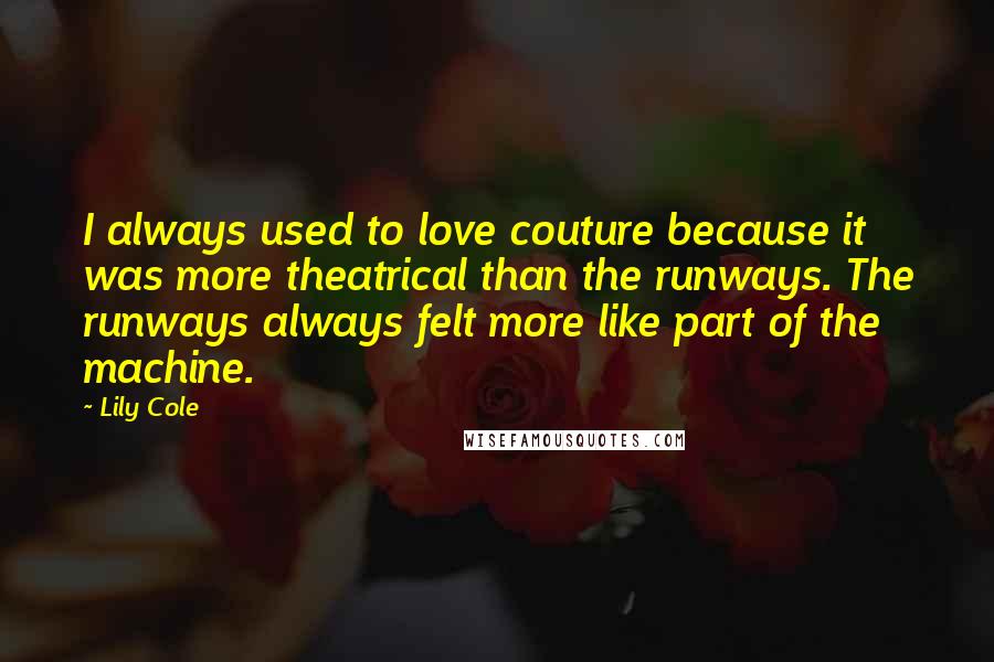 Lily Cole quotes: I always used to love couture because it was more theatrical than the runways. The runways always felt more like part of the machine. Lily Cole quotes: I always used to love couture because it was more theatrical than the runways. The runways always felt more like part of the machine.