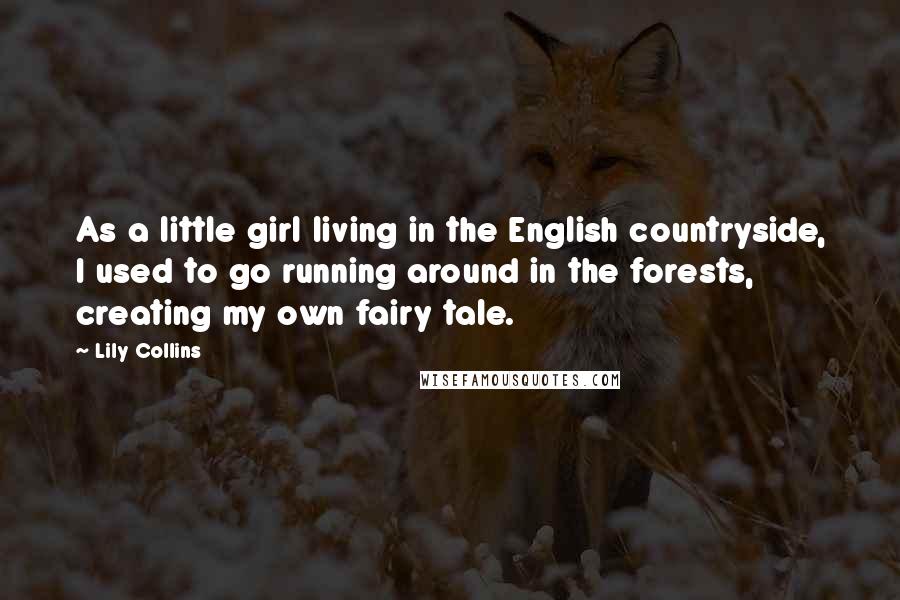 Lily Collins quotes: As a little girl living in the English countryside, I used to go running around in the forests, creating my own fairy tale.