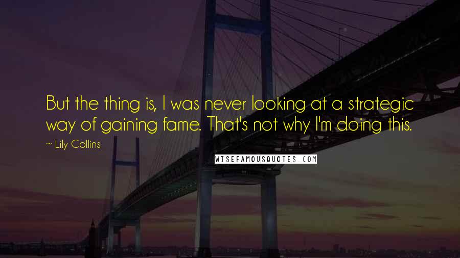 Lily Collins quotes: But the thing is, I was never looking at a strategic way of gaining fame. That's not why I'm doing this. Lily Collins quotes: But the thing is, I was never looking at a strategic way of gaining fame. That's not why I'm doing this.
