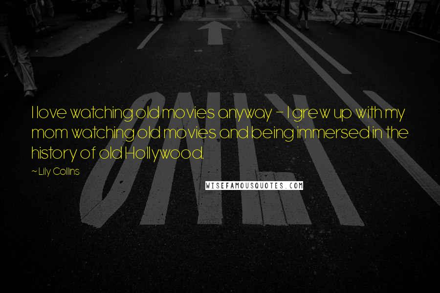 Lily Collins quotes: I love watching old movies anyway - I grew up with my mom watching old movies and being immersed in the history of old Hollywood.