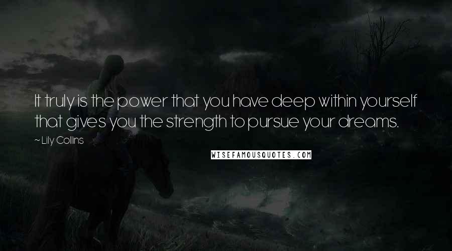Lily Collins quotes: It truly is the power that you have deep within yourself that gives you the strength to pursue your dreams. Lily Collins quotes: It truly is the power that you have deep within yourself that gives you the strength to pursue your dreams.