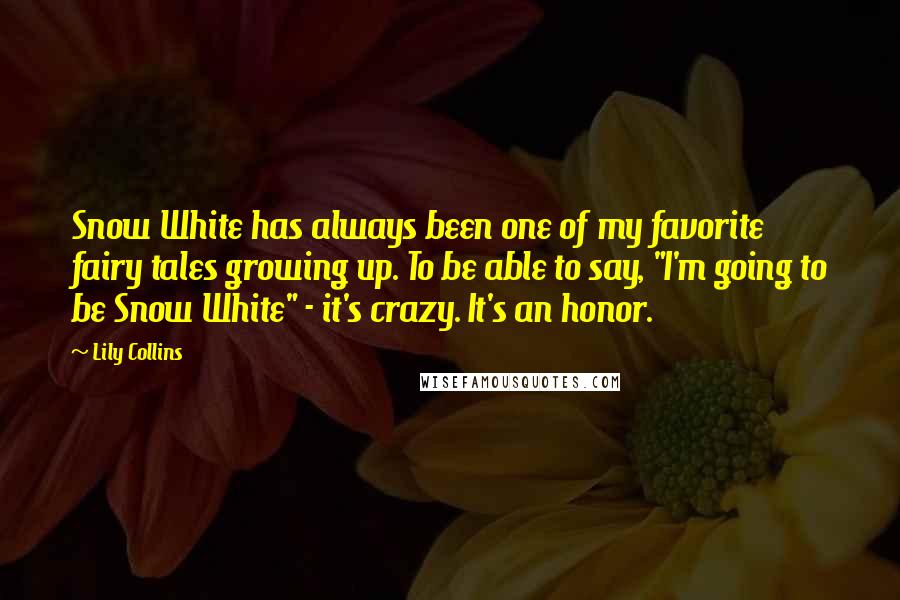 Lily Collins quotes: Snow White has always been one of my favorite fairy tales growing up. To be able to say, "I'm going to be Snow White" - it's crazy. It's an honor. Lily Collins quotes: Snow White has always been one of my favorite fairy tales growing up. To be able to say, "I'm going to be Snow White" - it's crazy. It's an honor.