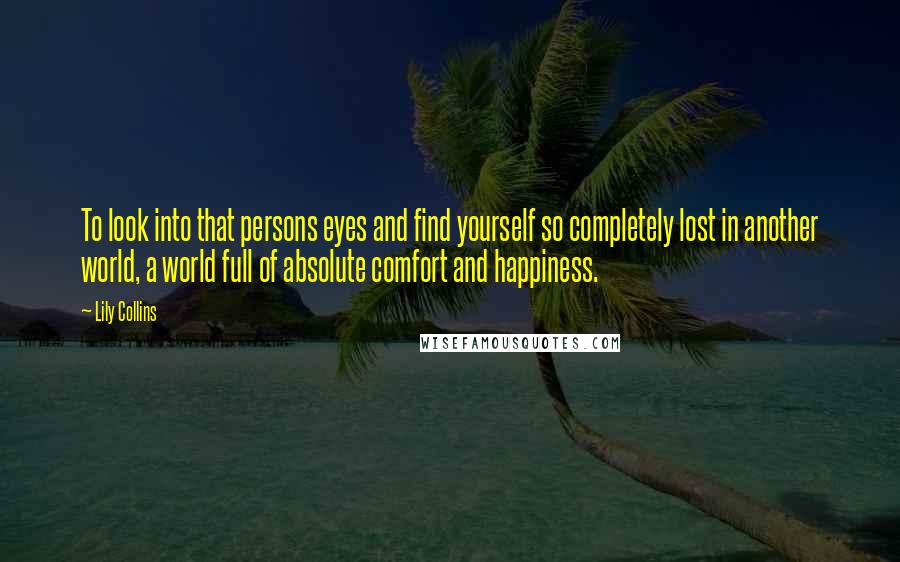 Lily Collins quotes: To look into that persons eyes and find yourself so completely lost in another world, a world full of absolute comfort and happiness. Lily Collins quotes: To look into that persons eyes and find yourself so completely lost in another world, a world full of absolute comfort and happiness.