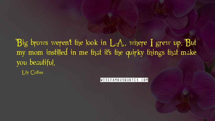 Lily Collins quotes: Big brows weren't the look in L.A., where I grew up. But my mom instilled in me that it's the quirky things that make you beautiful.