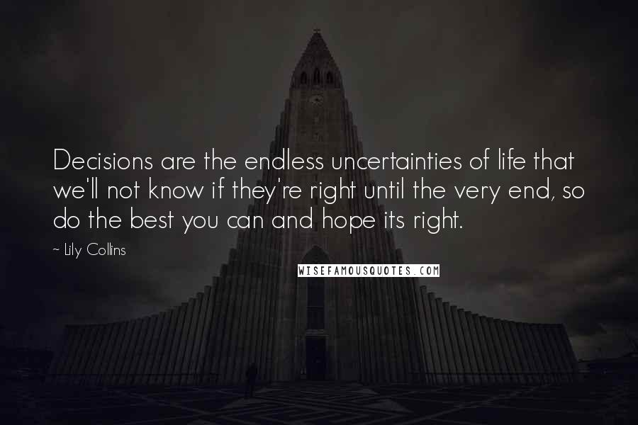 Lily Collins quotes: Decisions are the endless uncertainties of life that we'll not know if they're right until the very end, so do the best you can and hope its right. Lily Collins quotes: Decisions are the endless uncertainties of life that we'll not know if they're right until the very end, so do the best you can and hope its right.