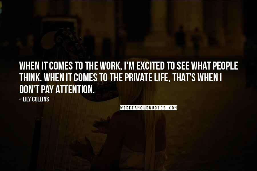 Lily Collins quotes: When it comes to the work, I'm excited to see what people think. When it comes to the private life, that's when I don't pay attention. Lily Collins quotes: When it comes to the work, I'm excited to see what people think. When it comes to the private life, that's when I don't pay attention.