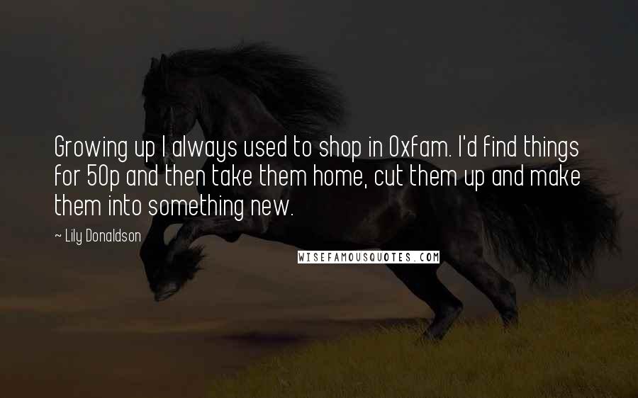 Lily Donaldson quotes: Growing up I always used to shop in Oxfam. I'd find things for 50p and then take them home, cut them up and make them into something new.