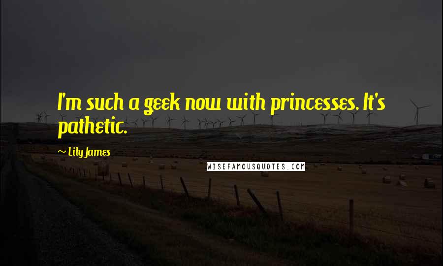 Lily James quotes: I'm such a geek now with princesses. It's pathetic.
