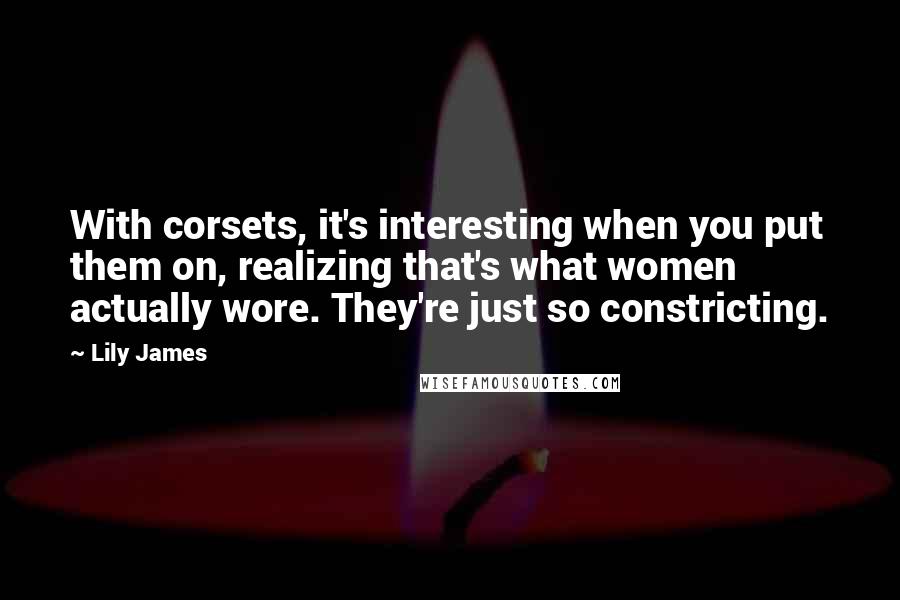 Lily James quotes: With corsets, it's interesting when you put them on, realizing that's what women actually wore. They're just so constricting.