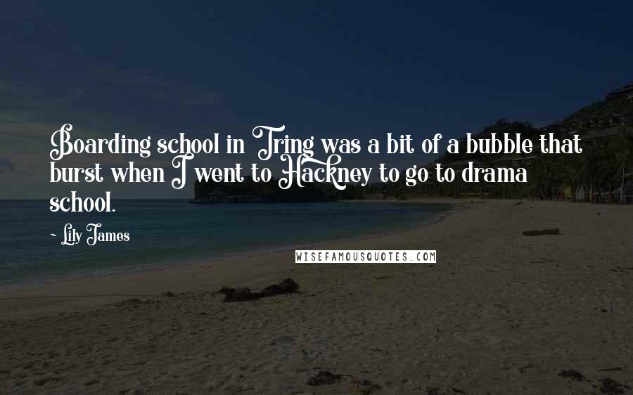 Lily James quotes: Boarding school in Tring was a bit of a bubble that burst when I went to Hackney to go to drama school. Lily James quotes: Boarding school in Tring was a bit of a bubble that burst when I went to Hackney to go to drama school.
