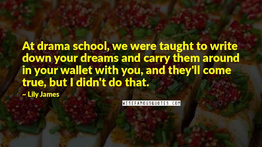 Lily James quotes: At drama school, we were taught to write down your dreams and carry them around in your wallet with you, and they'll come true, but I didn't do that. Lily James quotes: At drama school, we were taught to write down your dreams and carry them around in your wallet with you, and they'll come true, but I didn't do that.