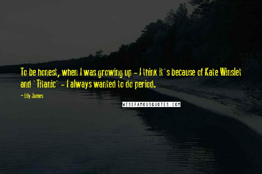 Lily James quotes: To be honest, when I was growing up - I think it's because of Kate Winslet and 'Titanic' - I always wanted to do period.