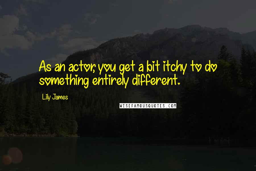 Lily James quotes: As an actor, you get a bit itchy to do something entirely different.