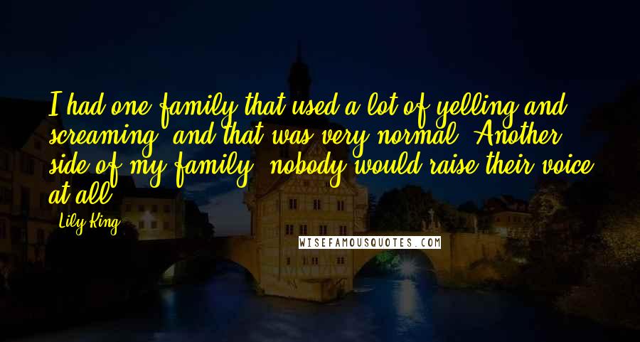 Lily King quotes: I had one family that used a lot of yelling and screaming, and that was very normal. Another side of my family, nobody would raise their voice at all.