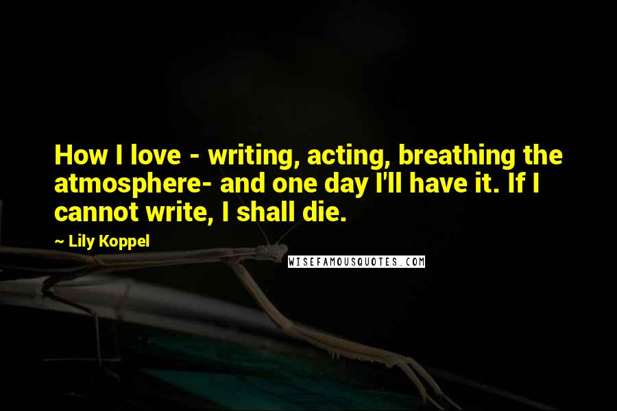 Lily Koppel quotes: How I love - writing, acting, breathing the atmosphere- and one day I'll have it. If I cannot write, I shall die.