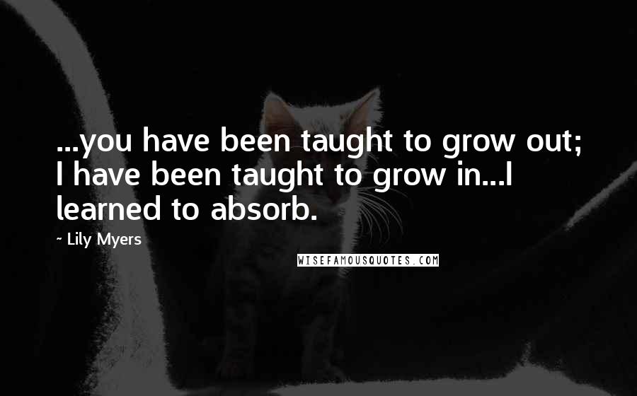 Lily Myers quotes: ...you have been taught to grow out; I have been taught to grow in...I learned to absorb.