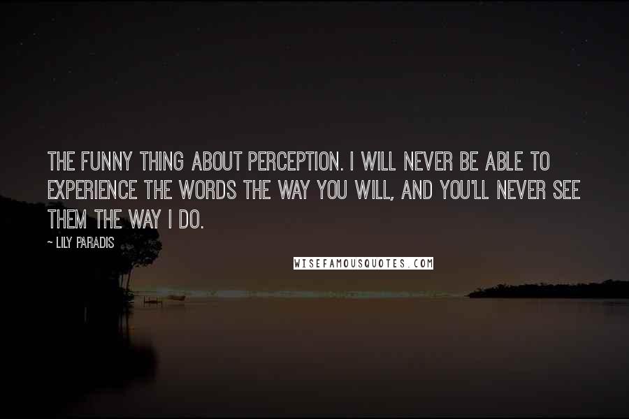 Lily Paradis quotes: the funny thing about perception. I will never be able to experience the words the way you will, and you'll never see them the way I do.