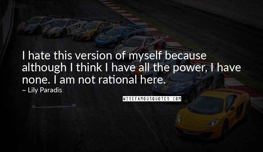 Lily Paradis quotes: I hate this version of myself because although I think I have all the power, I have none. I am not rational here. Lily Paradis quotes: I hate this version of myself because although I think I have all the power, I have none. I am not rational here.