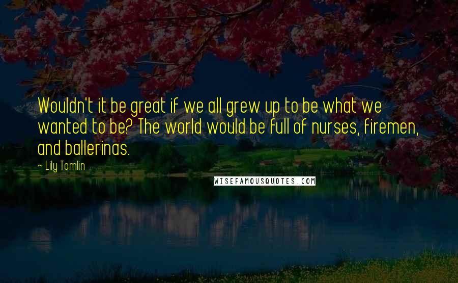 Lily Tomlin quotes: Wouldn't it be great if we all grew up to be what we wanted to be? The world would be full of nurses, firemen, and ballerinas.