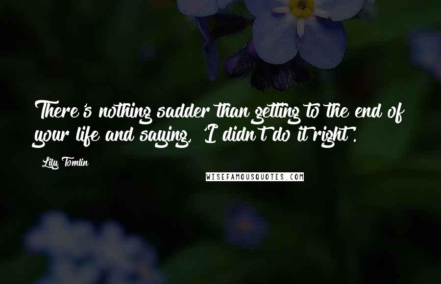 Lily Tomlin quotes: There's nothing sadder than getting to the end of your life and saying, 'I didn't do it right'.