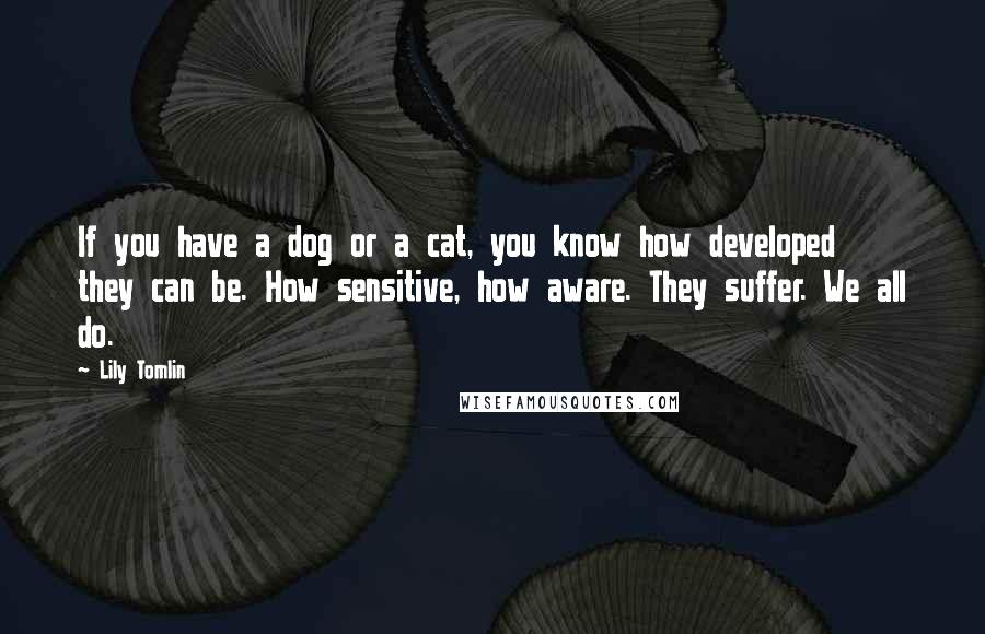 Lily Tomlin quotes: If you have a dog or a cat, you know how developed they can be. How sensitive, how aware. They suffer. We all do.